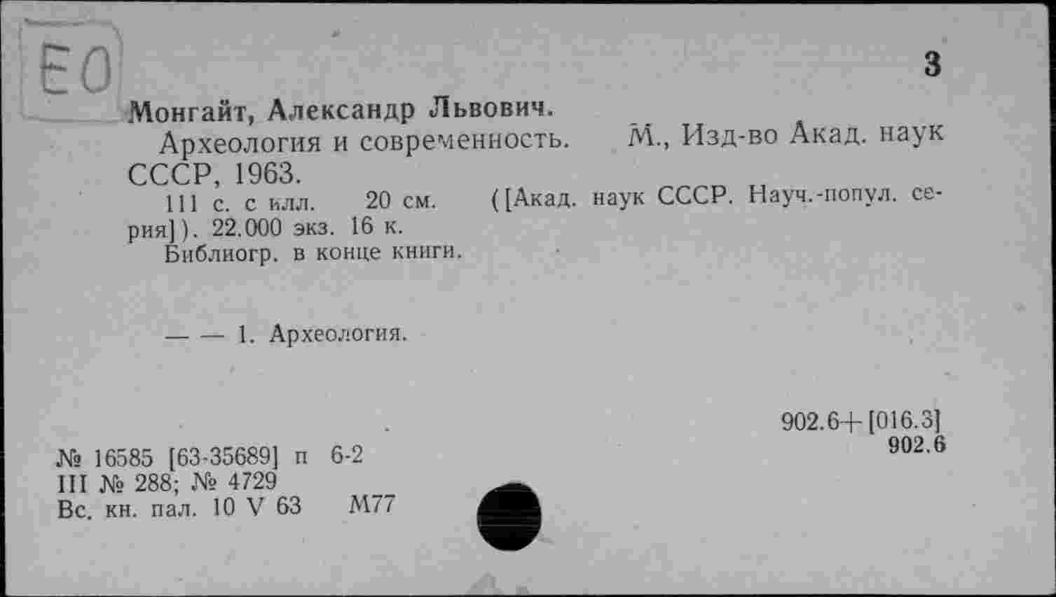 ﻿ЕО	3
Монгайт, Александр Львович.
Археология и современность. М„ Изд-во Акад, наук СССР, 1963.
111 с. с ИЛЛ. 20 см. ([Акад, наук СССР. Науч.-попул. серия]). 22.000 экз. 16 к.
Библиогр. в конце книги.
----1. Археология.
№ 16585 [63-35689] п 6-2
III № 288; № 4729
Вс. кн. пал. 10 V 63	М77
902.6+ [016.3]
902.6